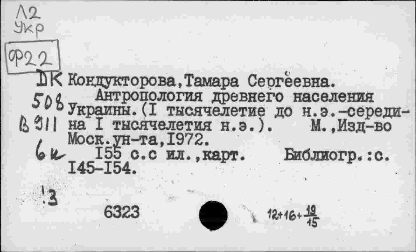 ﻿лг
угг
ІГК Кондукторева,Тамара Сеогёевна.
гл л	Антропология древнего населения
-/оУкраины. (I тысячелетие до н.э.-середи
ВЗП на I тысячелетия н.э.). М.,Изд-во
> Моск.ун-та,1972.
155 с.с ил.,карт.	Библиогр.:с.
145—154.
6323